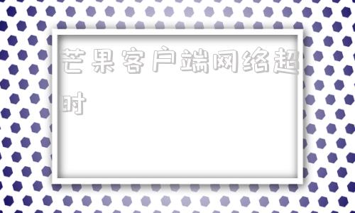 芒果客户端网络超时芒果tvhd官方下载
